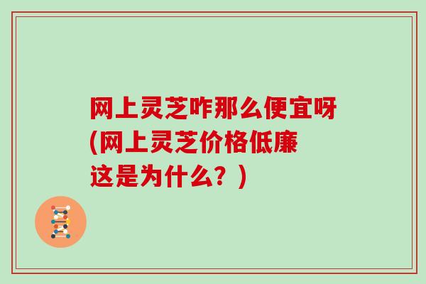 网上灵芝咋那么便宜呀(网上灵芝价格低廉 这是为什么？)