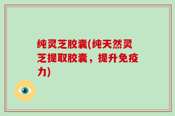 纯灵芝胶囊(纯天然灵芝提取胶囊,提升免疫力) 纯灵芝胶囊(纯天然灵芝提取胶囊,提升免疫力)
