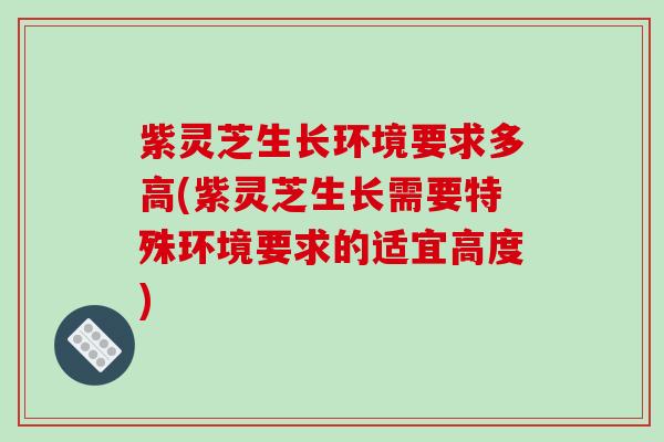 紫灵芝生长环境要求多高(紫灵芝生长需要特殊环境要求的适宜高度) 紫灵芝生长环境要求多高(紫灵芝生长需要特殊环境要求的适宜高度)