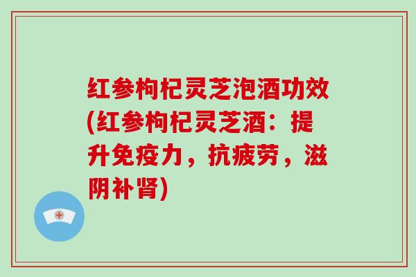 红参枸杞灵芝泡酒功效(红参枸杞灵芝酒：提升免疫力，，滋阴补)