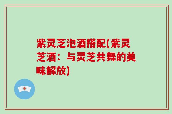 紫灵芝泡酒搭配(紫灵芝酒：与灵芝共舞的美味解放)