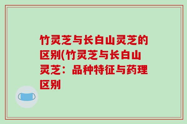 竹灵芝与长白山灵芝的区别(竹灵芝与长白山灵芝:品种特征与药理区别 竹灵芝与长白山灵芝的区别(竹灵芝与长白山灵芝:品种特征与药理区别