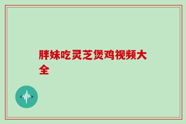 胖妹吃灵芝煲鸡视频大全 胖妹吃灵芝煲鸡视频大全