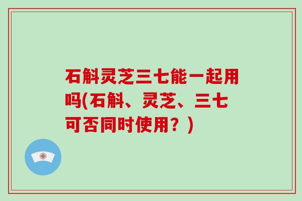 石斛灵芝三七能一起用吗(石斛、灵芝、三七可否同时使用?) 石斛灵芝三七能一起用吗(石斛、灵芝、三七可否同时使用?)