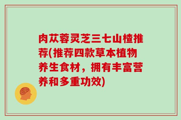 肉苁蓉灵芝三七山楂推荐(推荐四款草本植物养生食材,拥有丰富营养和多重功效) 肉苁蓉灵芝三七山楂推荐(推荐四款草本植物养生食材,拥有丰富营养和多重功效)