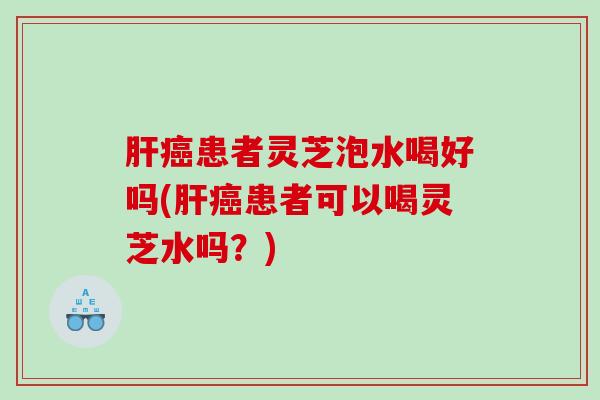 患者灵芝泡水喝好吗(患者可以喝灵芝水吗?) 患者灵芝泡水喝好吗(患者可以喝灵芝水吗?)