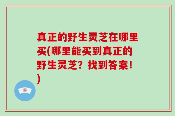 真正的野生灵芝在哪里买(哪里能买到真正的野生灵芝?找到答案!) 真正的野生灵芝在哪里买(哪里能买到真正的野生灵芝?找到答案!)