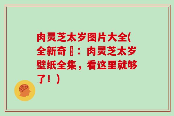 肉灵芝太岁图片大全(全新奇犇:肉灵芝太岁壁纸全集,看这里就够了!) 肉灵芝太岁图片大全(全新奇犇:肉灵芝太岁壁纸全集,看这里就够了!)