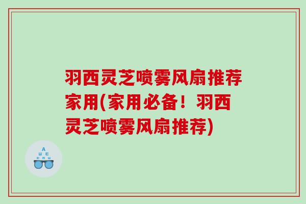 羽西灵芝喷雾风扇推荐家用(家用必备!羽西灵芝喷雾风扇推荐) 羽西灵芝喷雾风扇推荐家用(家用必备!羽西灵芝喷雾风扇推荐)