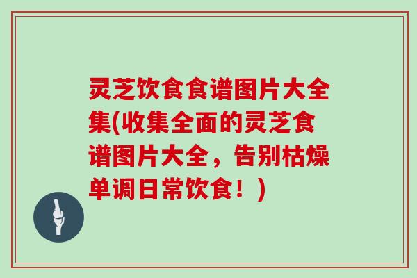灵芝饮食食谱图片大全集(收集全面的灵芝食谱图片大全,告别枯燥单调日常饮食!) 灵芝饮食食谱图片大全集(收集全面的灵芝食谱图片大全,告别枯燥单调日常饮食!)