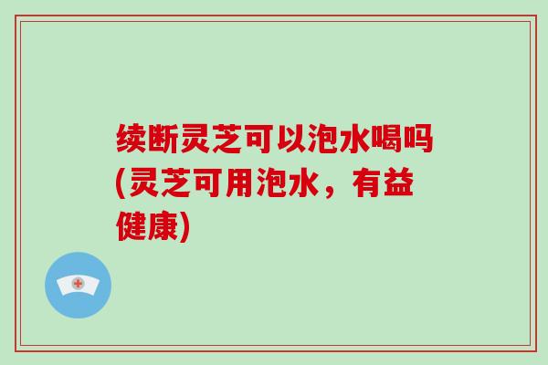 续断灵芝可以泡水喝吗(灵芝可用泡水,有益健康) 续断灵芝可以泡水喝吗(灵芝可用泡水,有益健康)