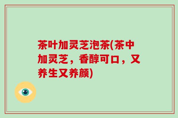 茶叶加灵芝泡茶(茶中加灵芝，香醇可口，又养生又养颜)