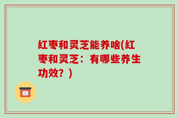 红枣和灵芝能养啥(红枣和灵芝:有哪些养生功效?) 红枣和灵芝能养啥(红枣和灵芝:有哪些养生功效?)
