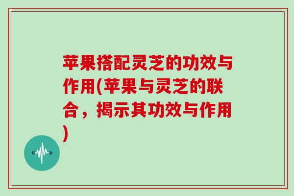 苹果搭配灵芝的功效与作用(苹果与灵芝的联合,揭示其功效与作用) 苹果搭配灵芝的功效与作用(苹果与灵芝的联合,揭示其功效与作用)