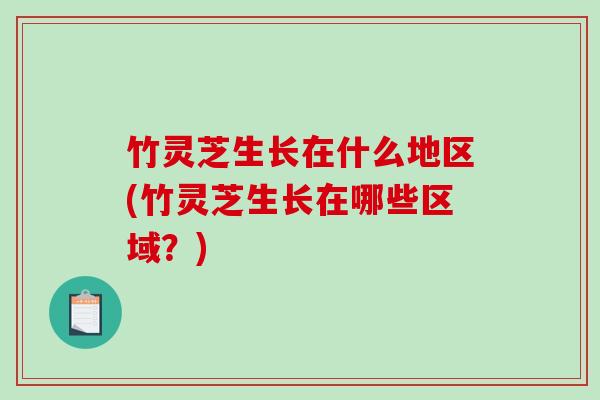 竹灵芝生长在什么地区(竹灵芝生长在哪些区域?) 竹灵芝生长在什么地区(竹灵芝生长在哪些区域?)