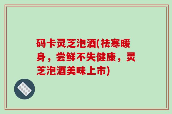 码卡灵芝泡酒(祛寒暖身,尝鲜不失健康,灵芝泡酒美味上市) 码卡灵芝泡酒(祛寒暖身,尝鲜不失健康,灵芝泡酒美味上市)
