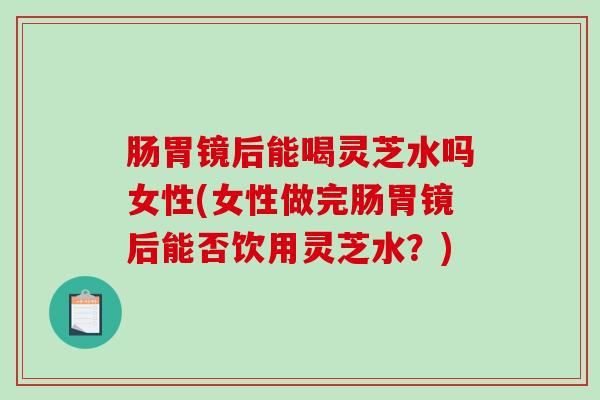 肠胃镜后能喝灵芝水吗女性(女性做完肠胃镜后能否饮用灵芝水?) 肠胃镜后能喝灵芝水吗女性(女性做完肠胃镜后能否饮用灵芝水?)