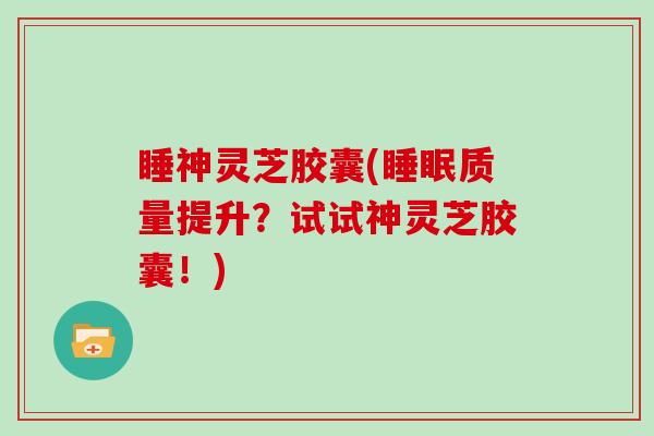 睡神灵芝胶囊(质量提升?试试神灵芝胶囊!) 睡神灵芝胶囊(质量提升?试试神灵芝胶囊!)
