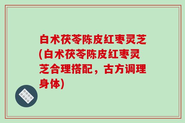 白术茯苓陈皮红枣灵芝(白术茯苓陈皮红枣灵芝合理搭配,古方调理身体) 白术茯苓陈皮红枣灵芝(白术茯苓陈皮红枣灵芝合理搭配,古方调理身体)