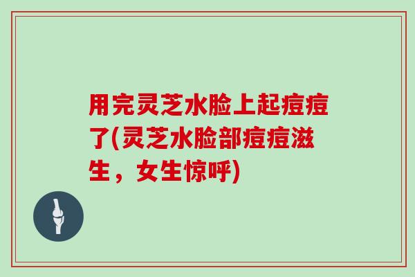 用完灵芝水脸上起痘痘了(灵芝水脸部痘痘滋生,女生惊呼) 用完灵芝水脸上起痘痘了(灵芝水脸部痘痘滋生,女生惊呼)