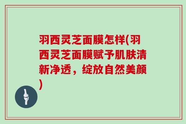 羽西灵芝面膜怎样(羽西灵芝面膜赋予清新净透,绽放自然美颜) 羽西灵芝面膜怎样(羽西灵芝面膜赋予清新净透,绽放自然美颜)