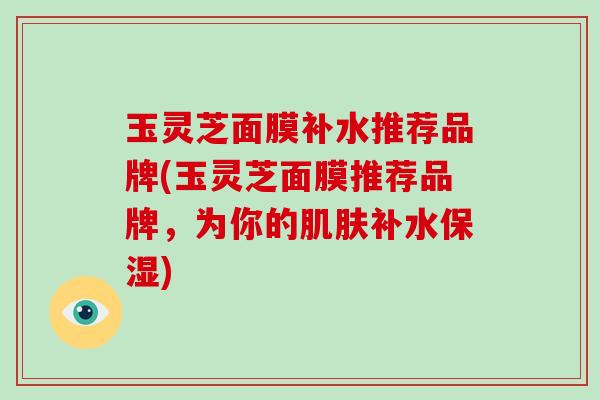 玉灵芝面膜补水推荐品牌(玉灵芝面膜推荐品牌,为你的补水保湿) 玉灵芝面膜补水推荐品牌(玉灵芝面膜推荐品牌,为你的补水保湿)