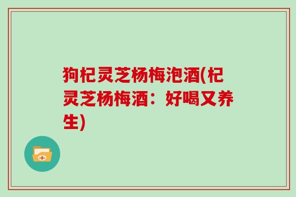 狗杞灵芝杨梅泡酒(杞灵芝杨梅酒:好喝又养生) 狗杞灵芝杨梅泡酒(杞灵芝杨梅酒:好喝又养生)