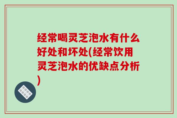 经常喝灵芝泡水有什么好处和坏处(经常饮用灵芝泡水的优缺点分析)