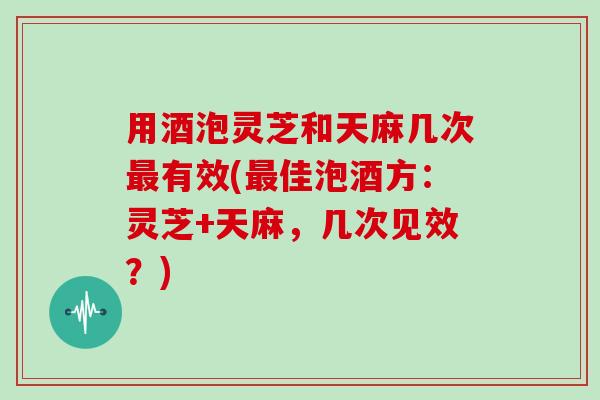 用酒泡灵芝和天麻几次有效(佳泡酒方:灵芝+天麻,几次见效?) 用酒泡灵芝和天麻几次有效(佳泡酒方:灵芝+天麻,几次见效?)