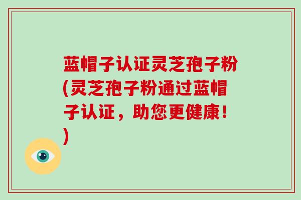 蓝帽子认证灵芝孢子粉(灵芝孢子粉通过蓝帽子认证,助您更健康!) 蓝帽子认证灵芝孢子粉(灵芝孢子粉通过蓝帽子认证,助您更健康!)