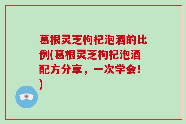 葛根灵芝枸杞泡酒的比例(葛根灵芝枸杞泡酒配方分享,一次学会!) 葛根灵芝枸杞泡酒的比例(葛根灵芝枸杞泡酒配方分享,一次学会!)