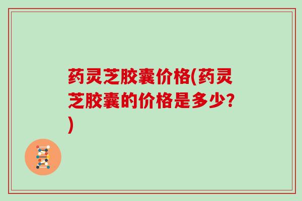 药灵芝胶囊价格(药灵芝胶囊的价格是多少?) 药灵芝胶囊价格(药灵芝胶囊的价格是多少?)