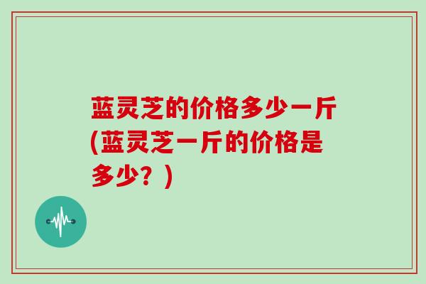 蓝灵芝的价格多少一斤(蓝灵芝一斤的价格是多少?) 蓝灵芝的价格多少一斤(蓝灵芝一斤的价格是多少?)