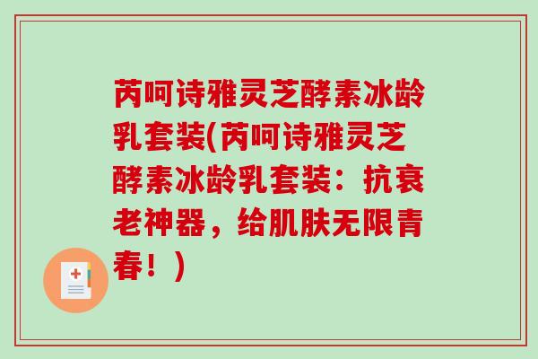 芮呵诗雅灵芝酵素冰龄乳套装(芮呵诗雅灵芝酵素冰龄乳套装:抗神器,给无限青春!) 芮呵诗雅灵芝酵素冰龄乳套装(芮呵诗雅灵芝酵素冰龄乳套装:抗神器,给无限青春!)