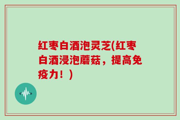 红枣白酒泡灵芝(红枣白酒浸泡蘑菇,提高免疫力!) 红枣白酒泡灵芝(红枣白酒浸泡蘑菇,提高免疫力!)