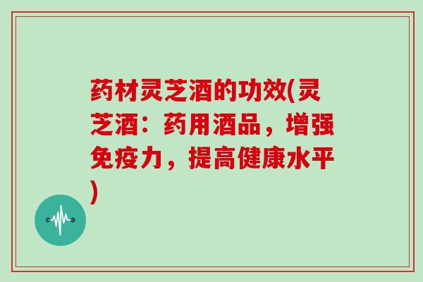 药材灵芝酒的功效(灵芝酒:药用酒品,增强免疫力,提高健康水平) 药材灵芝酒的功效(灵芝酒:药用酒品,增强免疫力,提高健康水平)