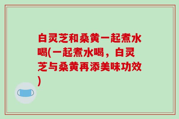 白灵芝和桑黄一起煮水喝(一起煮水喝,白灵芝与桑黄再添美味功效) 白灵芝和桑黄一起煮水喝(一起煮水喝,白灵芝与桑黄再添美味功效)