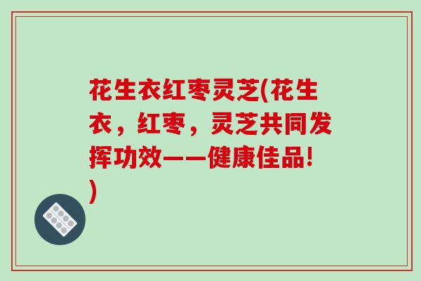 花生衣红枣灵芝(花生衣，红枣，灵芝共同发挥功效——健康佳品!)