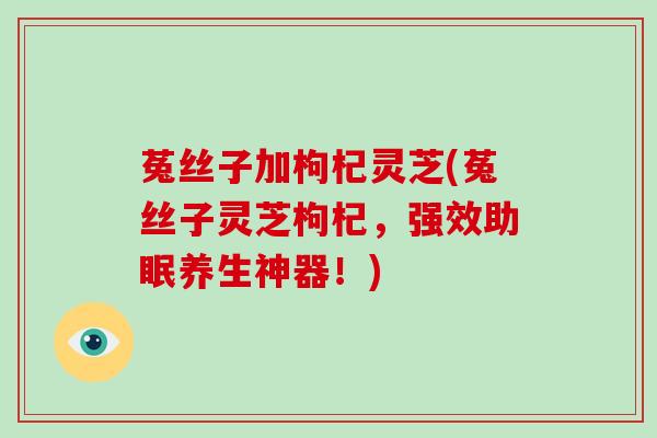 菟丝子加枸杞灵芝(菟丝子灵芝枸杞，强效助眠养生神器！)