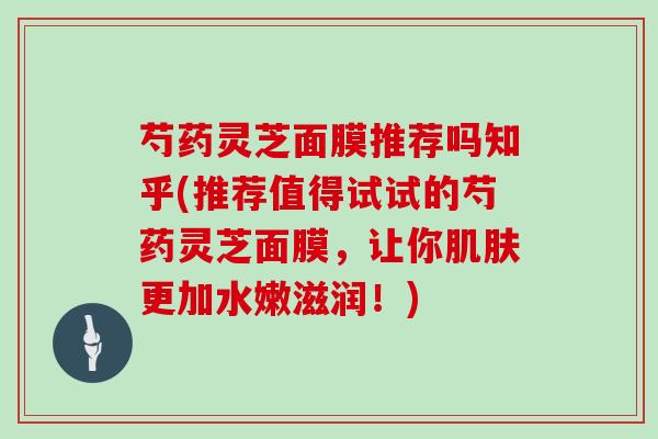 芍药灵芝面膜推荐吗知乎(推荐值得试试的芍药灵芝面膜,让你更加水嫩滋润!) 芍药灵芝面膜推荐吗知乎(推荐值得试试的芍药灵芝面膜,让你更加水嫩滋润!)