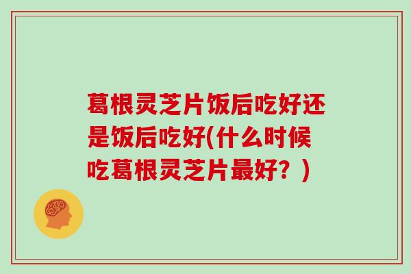 葛根灵芝片饭后吃好还是饭后吃好(什么时候吃葛根灵芝片好？)