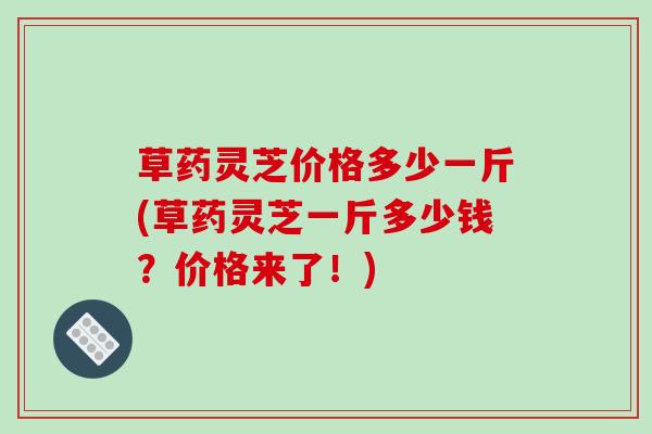 草药灵芝价格多少一斤(草药灵芝一斤多少钱?价格来了!) 草药灵芝价格多少一斤(草药灵芝一斤多少钱?价格来了!)