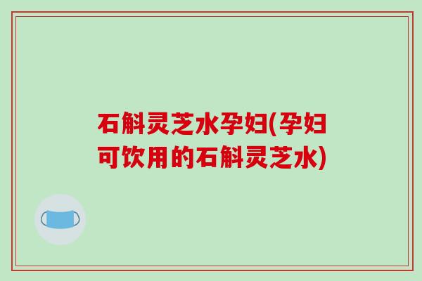 石斛灵芝水孕妇(孕妇可饮用的石斛灵芝水) 石斛灵芝水孕妇(孕妇可饮用的石斛灵芝水)