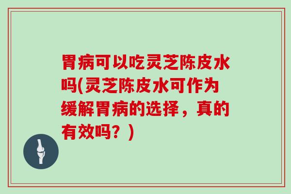 胃可以吃灵芝陈皮水吗(灵芝陈皮水可作为缓解胃的选择，真的有效吗？)