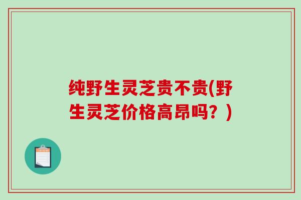纯野生灵芝贵不贵(野生灵芝价格高昂吗?) 纯野生灵芝贵不贵(野生灵芝价格高昂吗?)