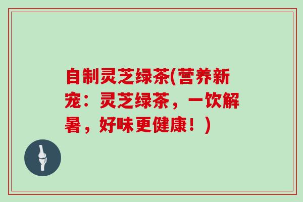 自制灵芝绿茶(营养新宠:灵芝绿茶,一饮解暑,好味更健康!) 自制灵芝绿茶(营养新宠:灵芝绿茶,一饮解暑,好味更健康!)