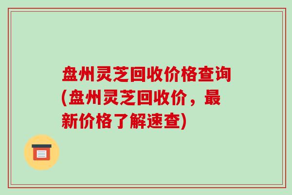 盘州灵芝回收价格查询(盘州灵芝回收价，新价格了解速查)