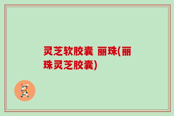 灵芝软胶囊 丽珠(丽珠灵芝胶囊)