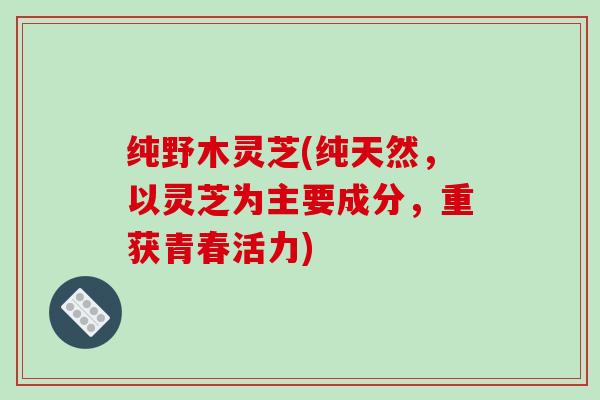 纯野木灵芝(纯天然,以灵芝为主要成分,重获青春活力) 纯野木灵芝(纯天然,以灵芝为主要成分,重获青春活力)