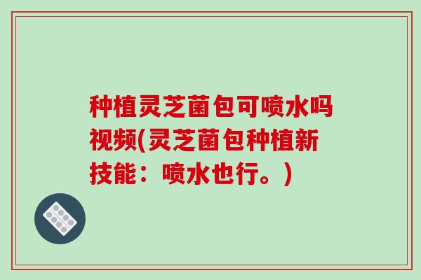 种植灵芝菌包可喷水吗视频(灵芝菌包种植新技能：喷水也行。)